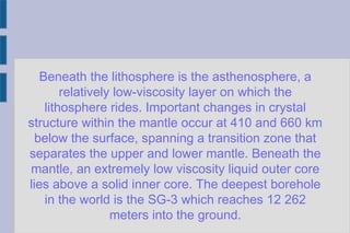 Beneath the lithosphere is the asthenosphere, a
relatively low-viscosity layer on which the
lithosphere rides. Important changes in crystal
structure within the mantle occur at 410 and 660 km
below the surface, spanning a transition zone that
separates the upper and lower mantle. Beneath the
mantle, an extremely low viscosity liquid outer core
lies above a solid inner core. The deepest borehole
in the world is the SG-3 which reaches 12 262
meters into the ground.
 