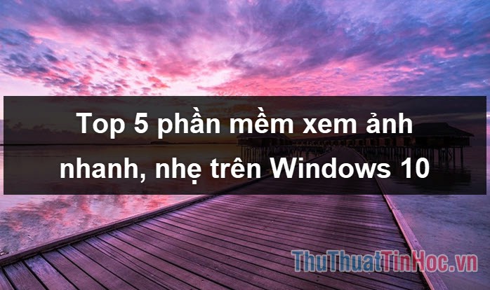 Top 5 phần mềm xem ảnh nhanh, nhẹ tốt nhất trên Windows 10