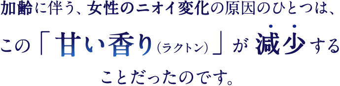 加齢に伴う、女性のニオイ変化の原因のひとつは、この「甘い香り（ラクトン）」が減少することだったのです。