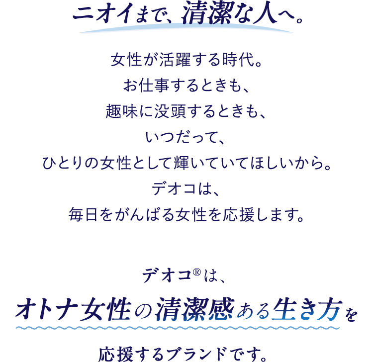 ニオイまで、清潔な人へ。女性が活躍する時代。お仕事するときも、趣味に没頭するときも、いつだって、ひとりの女性として輝いていてほしいから。デオコは、毎日をがんばる女性を応援します。デオコ®は、オトナ女性の清潔感ある生き方を応援するブランドです。