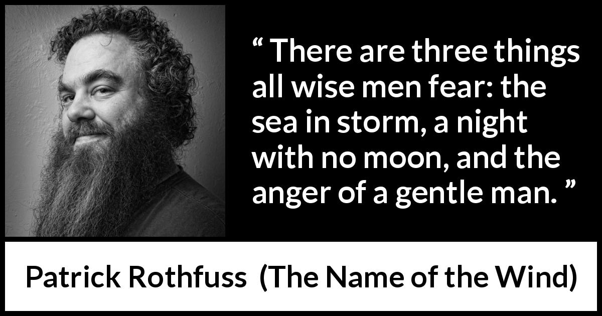 Patrick Rothfuss quote about fear from The Name of the Wind - There are three things all wise men fear: the sea in storm, a night with no moon, and the anger of a gentle man.