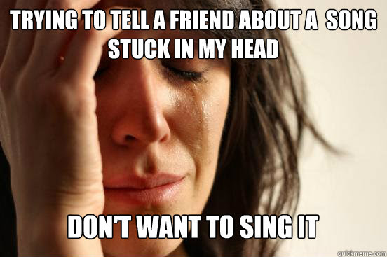 Trying To Tell A Friend About A Song Stuck In My Head Don T Want To Sing It First World Problems Quickmeme