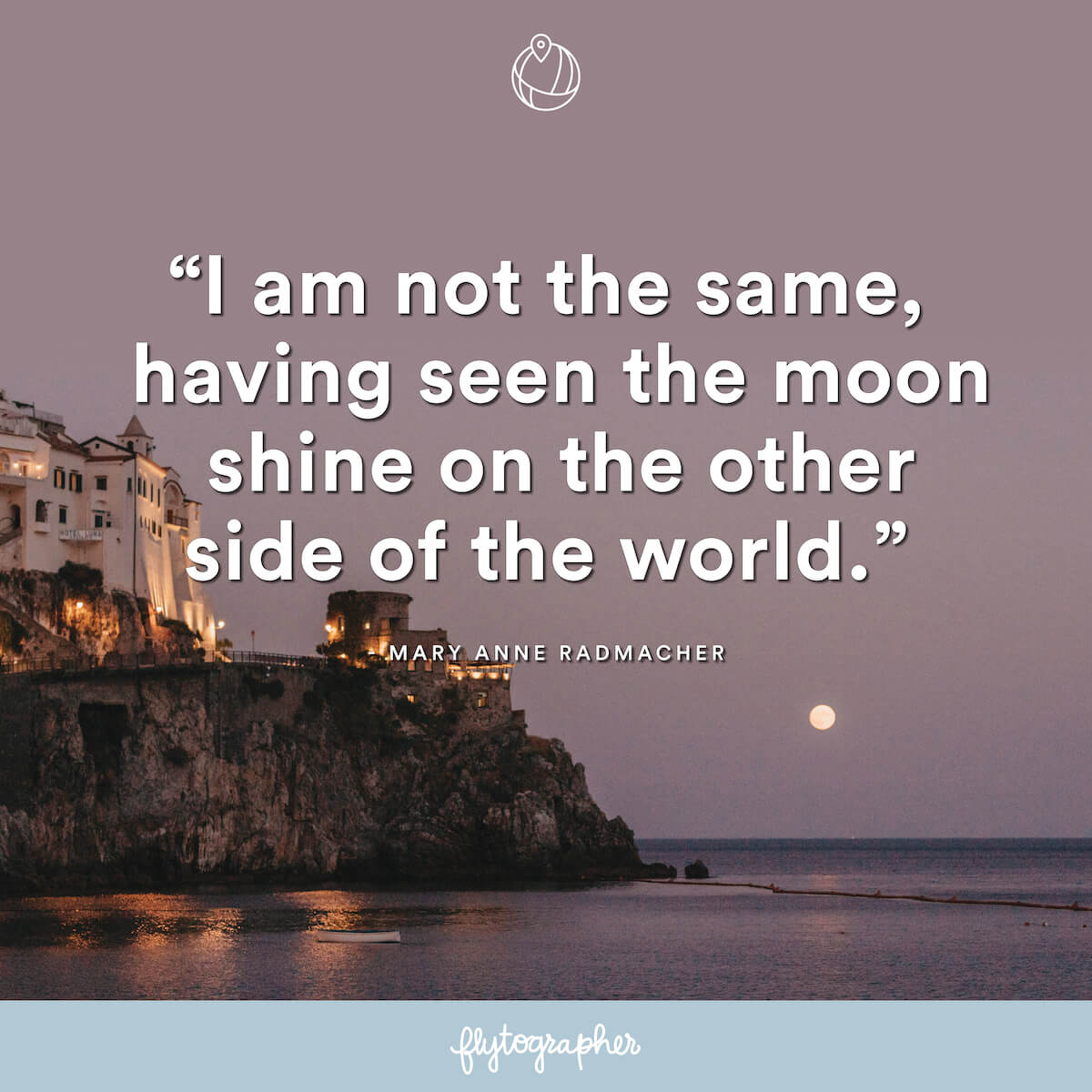 Travel quote: “I am not the same, having seen the moon shine on the other side of the world.” - Mary Anne Radmacher