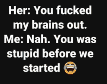 her : you fucked my brains out me : nah . you was stupid before we started