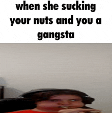 when she sucking your nuts and you a gangsta .