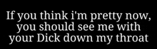 a black background with white text that says if you think i 'm pretty now , you should see me with your dick down my throat