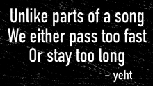 a black and white image with the words `` unlike parts of a song we either pass too fast or stay too long ''