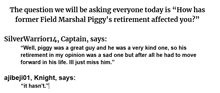 the question we will be asking everyone today is " how has field marshal piggy 's retirement affected you "