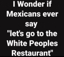 i wonder if mexicans ever say let 's go to the white people 's restaurant "