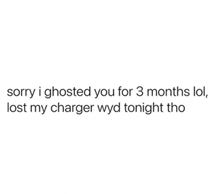 i ghosted you for 3 months lol , lost my charger wyd tonight tho .