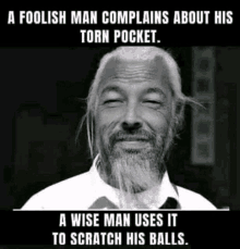 a foolish man complains about his torn pocket . a wise man uses it to scratch his balls .