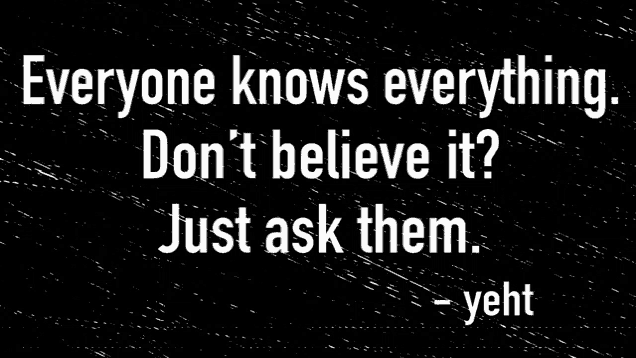 a black and white poster that says everyone knows everything don t believe it just ask them