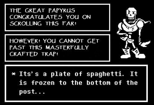 the great papyrus congratulates you on scrolling this far ! however you cannot get past this masterfully crafted trap !