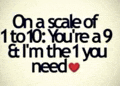 on a scale of 1 to 10 , you 're a 9 & i 'm the 1 you need .