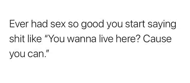 ever had sex so good you start saying shit like `` you wanna live here ? cause you can '' .