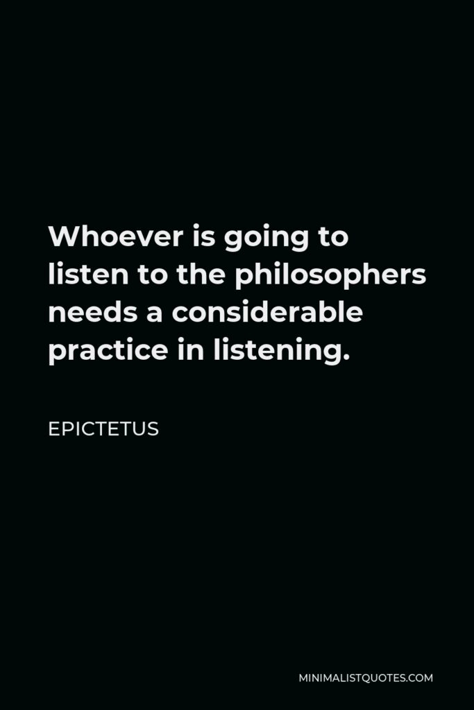 Epictetus Quote - Whoever is going to listen to the philosophers needs a considerable practice in listening.