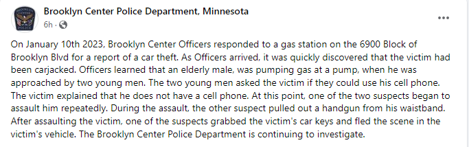 Brooklyn Center police report a carjacking and assault earlier today outside a gas station on the 6900 block of Brooklyn Blvd. - An elderly male was pumping gas when he was approached by two male suspects who assaulted him, stole the keys and fled in his vehicle