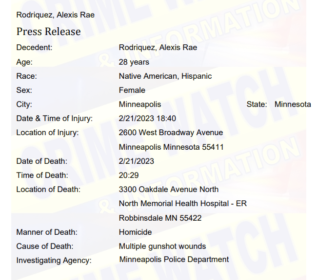 The woman shot and killed yesterday as a result of shots fired in north Minneapolis at 26th and W Broadway Ave has been identified as Alexis Rae Rodriguez, 28, of Minneapolis.  Cause of death: Multiple gunshot wounds. . Another male in his 40s was also shot in the incident