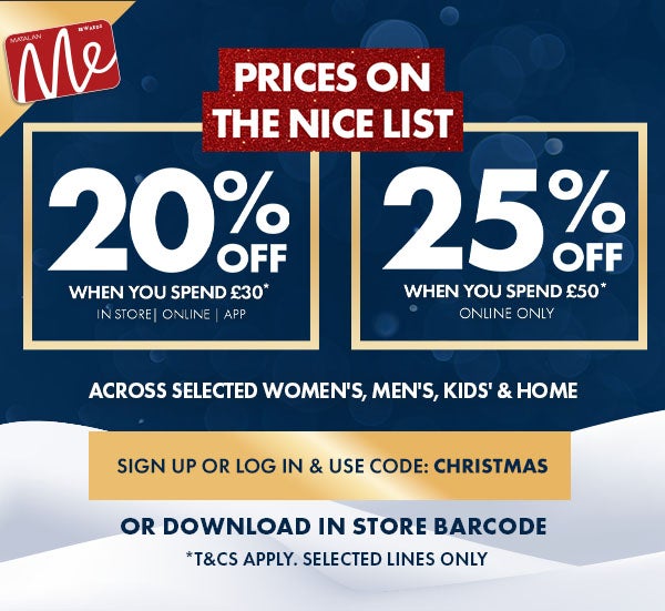 20% Off When You Spend £30* 25% Off When You Spend £50* Across Selected Women's, Men's, Kids' & Home. Use Code: CHRISTMAS