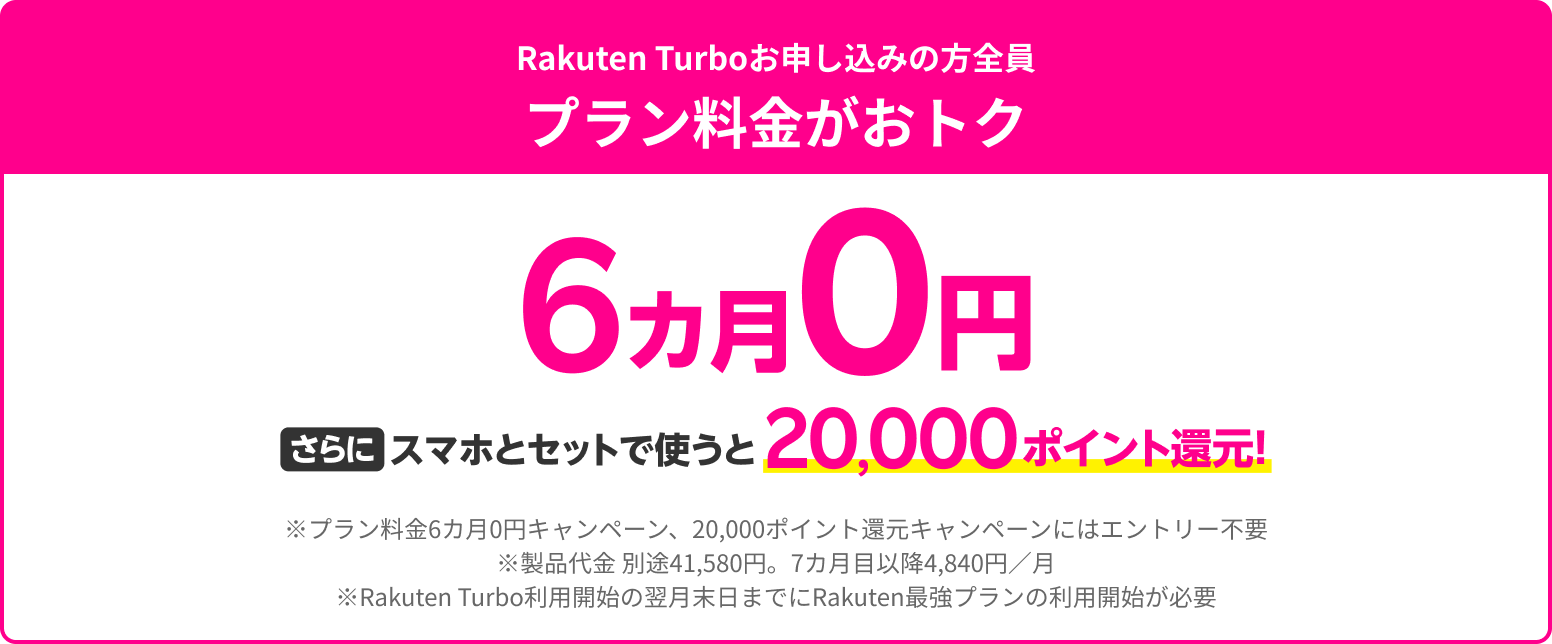 Rakuten Turboお申し込みの方全員プラン料金がおトク プラン料金6カ月0円さらにスマホとセットで使うと20,000ポイント還元！※プラン料金6カ月0円キャンペーン、20,000ポイント還元キャンペーンにはエントリー不要です。
              ※製品代金 別途41,580円。7カ月目以降4,840円
              ※初月のみ契約事務手数料3,300円あり