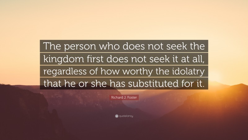 Richard J. Foster Quote: “The person who does not seek the kingdom first does not seek it at all, regardless of how worthy the idolatry that he or she has substituted for it.”