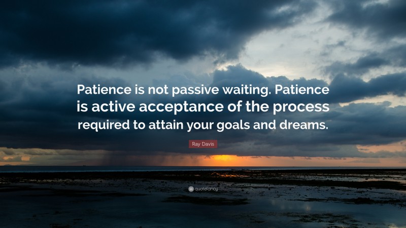 Patience Quotes: “Patience is not passive waiting. Patience is active acceptance of the process required to attain your goals and dreams.” — Ray Davis