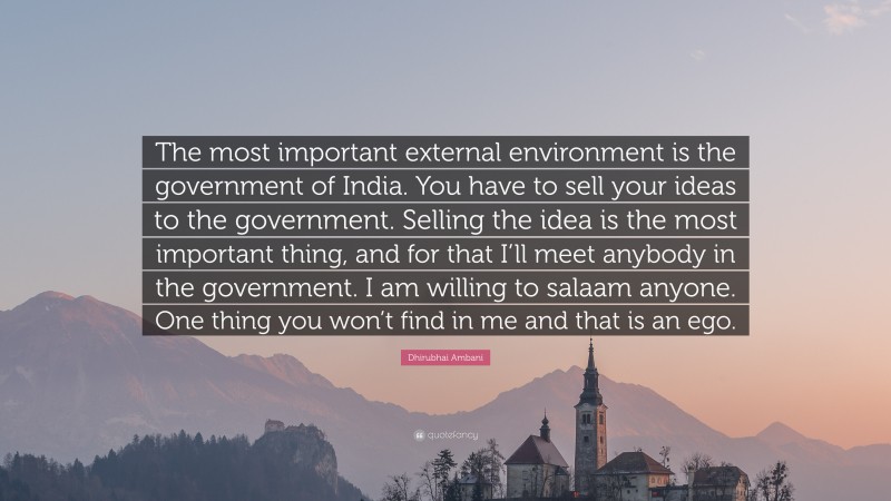 Dhirubhai Ambani Quote: “The most important external environment is the government of India. You have to sell your ideas to the government. Selling the idea is the most important thing, and for that I’ll meet anybody in the government. I am willing to salaam anyone. One thing you won’t find in me and that is an ego.”