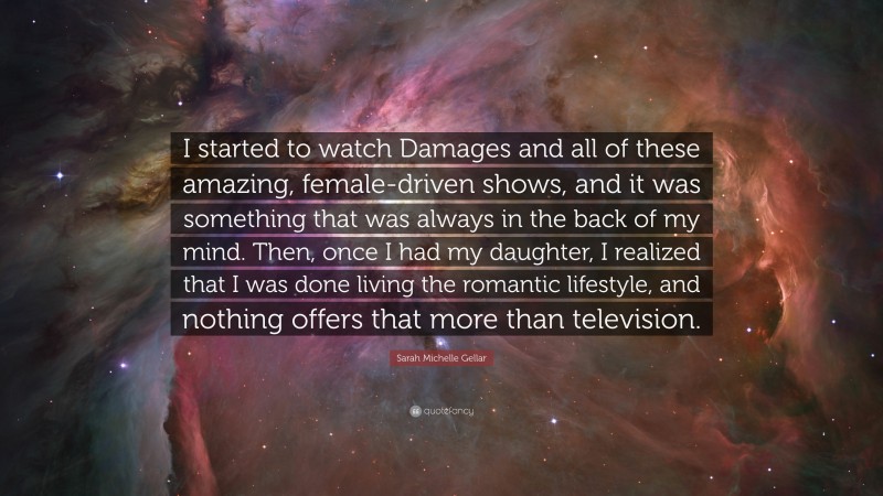 Sarah Michelle Gellar Quote: “I started to watch Damages and all of these amazing, female-driven shows, and it was something that was always in the back of my mind. Then, once I had my daughter, I realized that I was done living the romantic lifestyle, and nothing offers that more than television.”