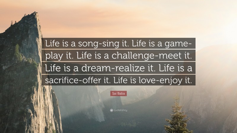 Sai Baba Quote: “Life is a song-sing it. Life is a game-play it. Life is a challenge-meet it. Life is a dream-realize it. Life is a sacrifice-offer it. Life is love-enjoy it.”