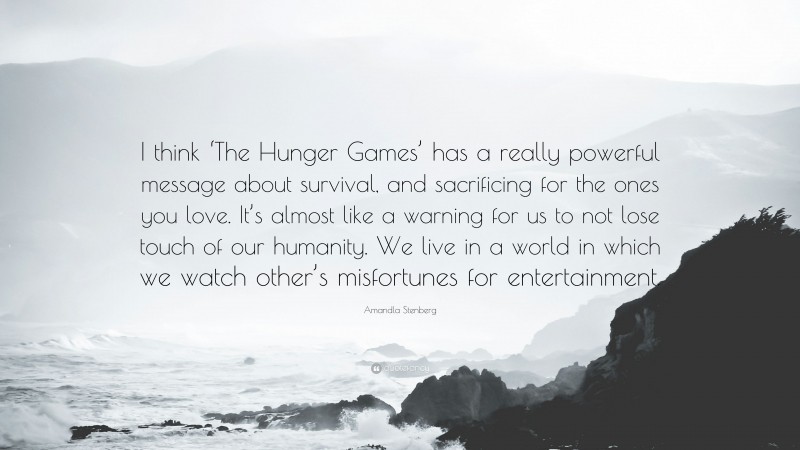 Amandla Stenberg Quote: “I think ‘The Hunger Games’ has a really powerful message about survival, and sacrificing for the ones you love. It’s almost like a warning for us to not lose touch of our humanity. We live in a world in which we watch other’s misfortunes for entertainment.”