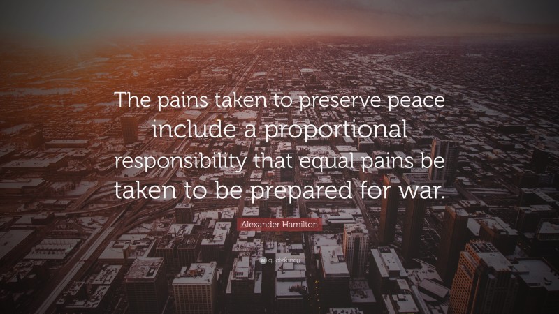 Alexander Hamilton Quote: “The pains taken to preserve peace include a proportional responsibility that equal pains be taken to be prepared for war.”