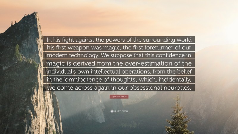 Sigmund Freud Quote: “In his fight against the powers of the surrounding world his first weapon was magic, the first forerunner of our modern technology. We suppose that this confidence in magic is derived from the over-estimation of the individual’s own intellectual operations, from the belief in the ‘omnipotence of thoughts’, which, incidentally, we come across again in our obsessional neurotics.”