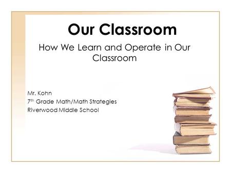 Our Classroom How We Learn and Operate in Our Classroom Mr. Kohn 7 th Grade Math/Math Strategies Riverwood Middle School.