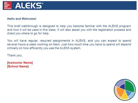 Hello and Welcome! This brief walkthrough is designed to help you become familiar with the ALEKS program and how it will be used in this class. It will.