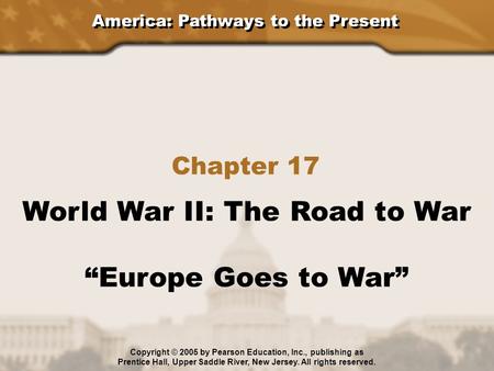 America: Pathways to the Present Chapter 17 World War II: The Road to War “Europe Goes to War” Copyright © 2005 by Pearson Education, Inc., publishing.