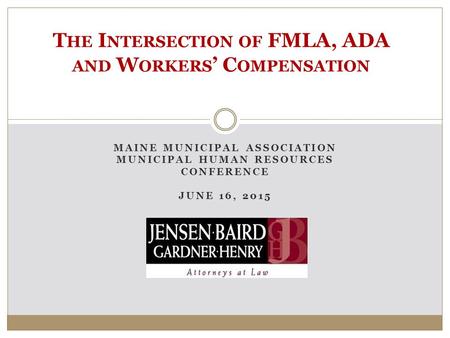 MAINE MUNICIPAL ASSOCIATION MUNICIPAL HUMAN RESOURCES CONFERENCE JUNE 16, 2015 T HE I NTERSECTION OF FMLA, ADA AND W ORKERS ’ C OMPENSATION.