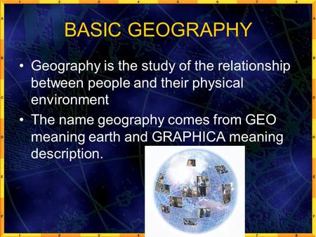 BASIC GEOGRAPHY Geography is the study of the relationship between people and their physical environment The name geography comes from GEO meaning earth.