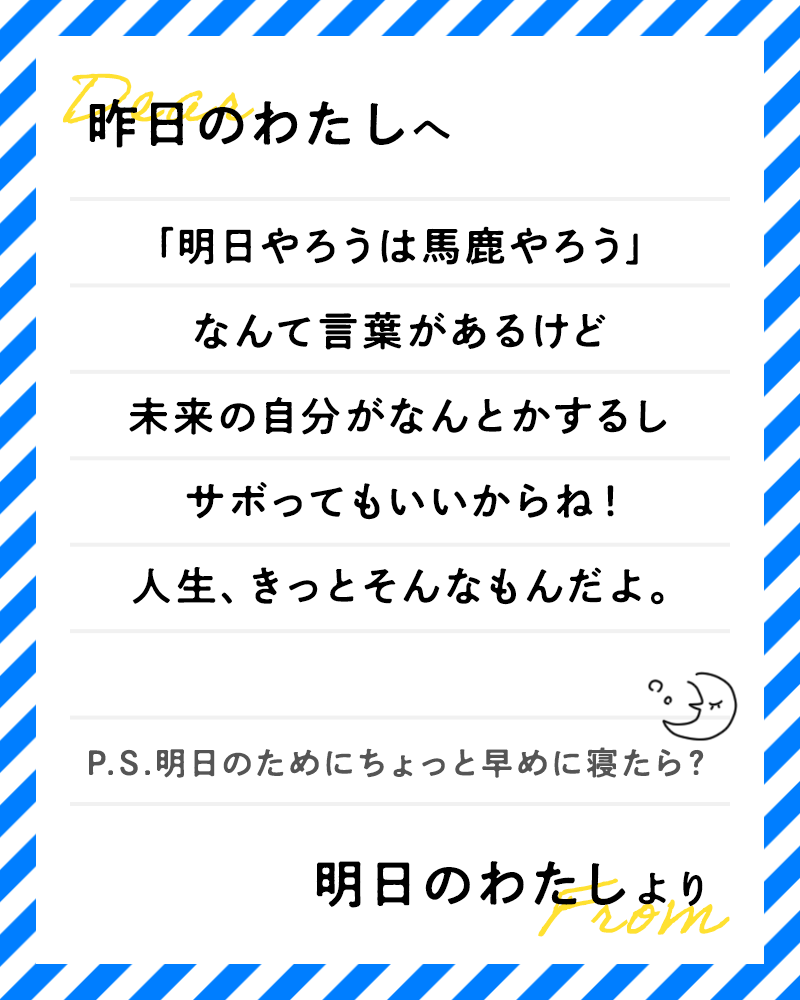 昨日のわたしへ「明日やろうは馬鹿やろう」なんて言葉があるけど、未来の自分がなんとかするしサボってもいいからね！人生、きっとそんなもんだよ明日の私より