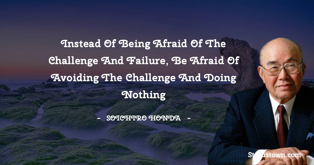 Soichiro Honda Quotes - Instead of being afraid of the challenge and failure, be afraid of avoiding the challenge and doing nothing