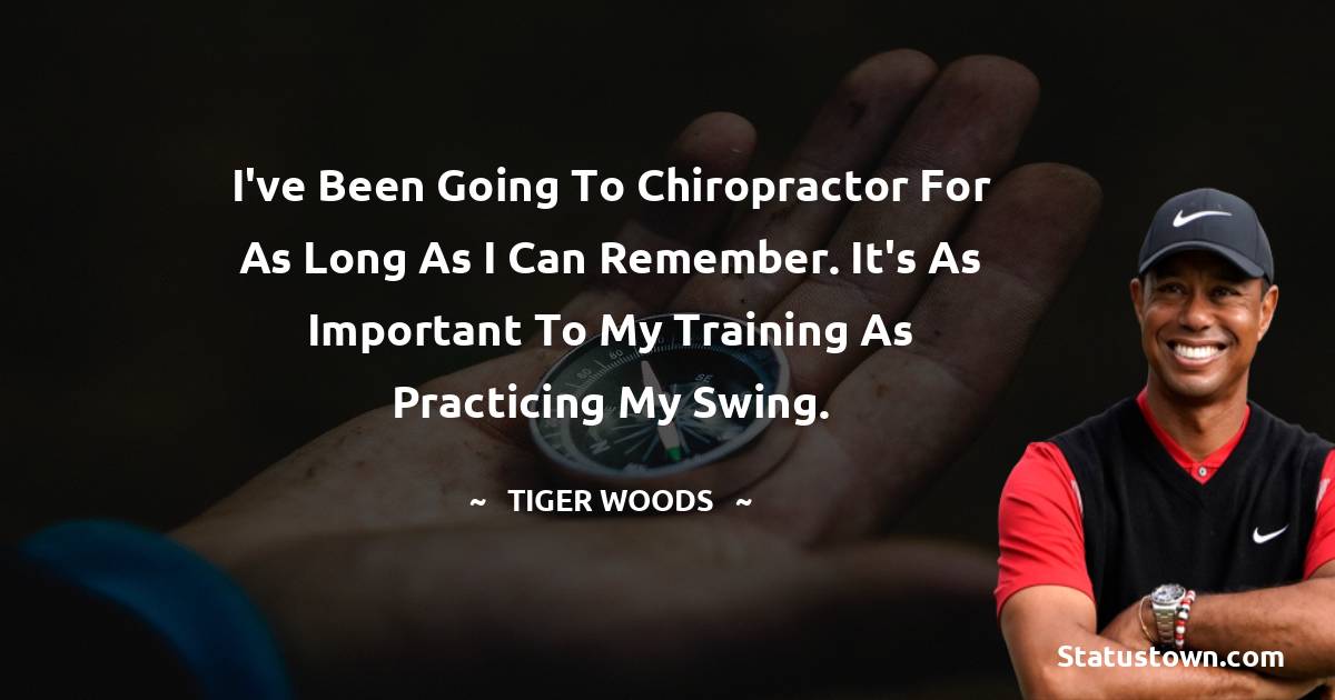 Tiger Woods Quotes - I've been going to chiropractor for as long as I can remember. It's as important to my training as practicing my swing.