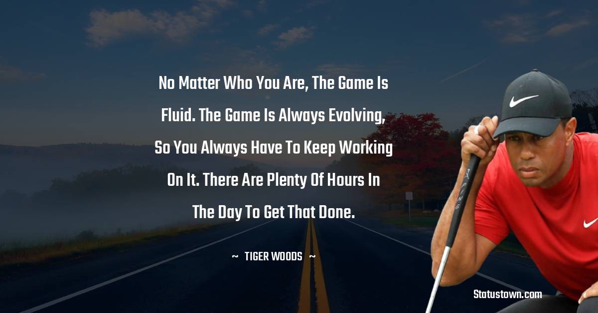 Tiger Woods Quotes - No matter who you are, the game is fluid. The game is always evolving, so you always have to keep working on it. There are plenty of hours in the day to get that done.