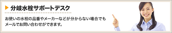 分岐水栓サポートデスク:お使いの水栓の品番やメーカーなどが分からなくても。メールでお問い合わせができます。