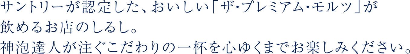 サントリーが認定した、おいしい「ザ・プレミアム・モルツ」が飲めるお店のしるし。神泡達人が注ぐこだわりの一杯を心ゆくまでお楽しみください。