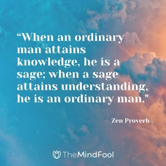 “When an ordinary man attains knowledge, he is a sage; when a sage attains understanding, he is an ordinary man." - Zen Proverb