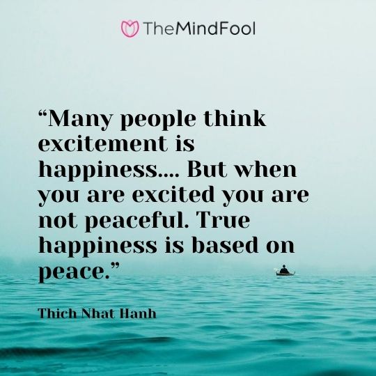 “Many people think excitement is happiness.... But when you are excited you are not peaceful. True happiness is based on peace.” ― Thich Nhat Hanh