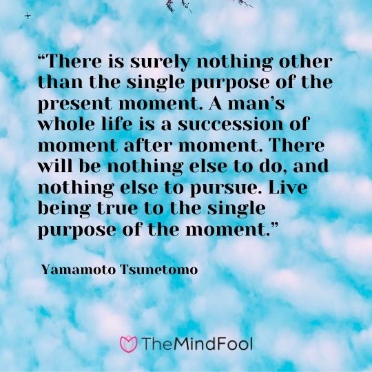 “There is surely nothing other than the single purpose of the present moment. A man’s whole life is a succession of moment after moment. There will be nothing else to do, and nothing else to pursue. Live being true to the single purpose of the moment.” ― Yamamoto Tsunetomo