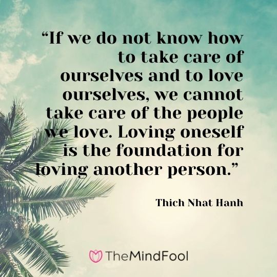 “If we do not know how to take care of ourselves and to love ourselves, we cannot take care of the people we love. Loving oneself is the foundation for loving another person.” – Thich Nhat Hanh