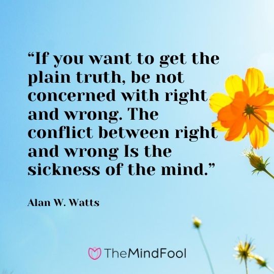 “If you want to get the plain truth, be not concerned with right and wrong. The conflict between right and wrong Is the sickness of the mind.” ― Alan W. Watts