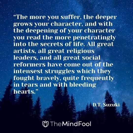 “The more you suffer, the deeper grows your character, and with the deepening of your character you read the more penetratingly into the secrets of life. All great artists, all great religious leaders, and all great social reformers have come out of the intensest struggles which they fought bravely, quite frequently in tears and with bleeding hearts.” ― D.T. Suzuki