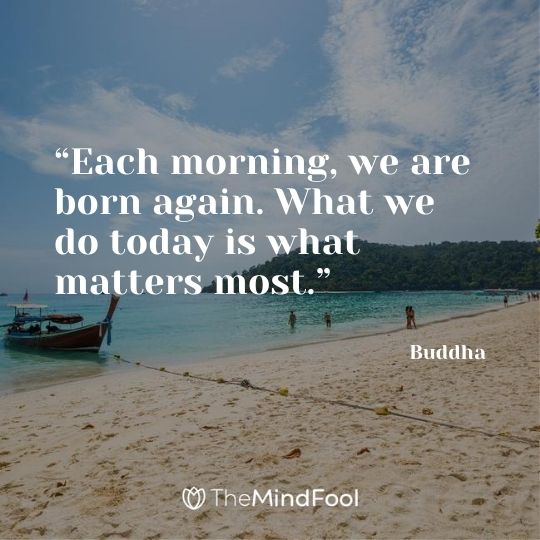 “Each morning, we are born again. What we do today is what matters most.” - Buddha